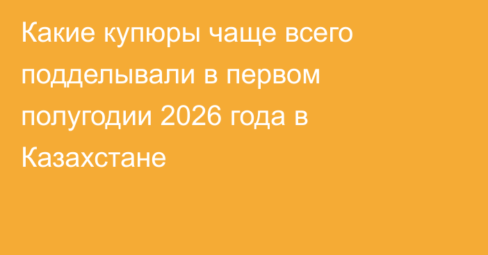 Какие купюры чаще всего подделывали в первом полугодии 2026 года в Казахстане