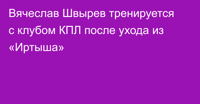 Вячеслав Швырев тренируется с клубом КПЛ после ухода из «Иртыша»