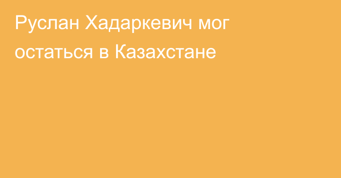 Руслан Хадаркевич мог остаться в Казахстане