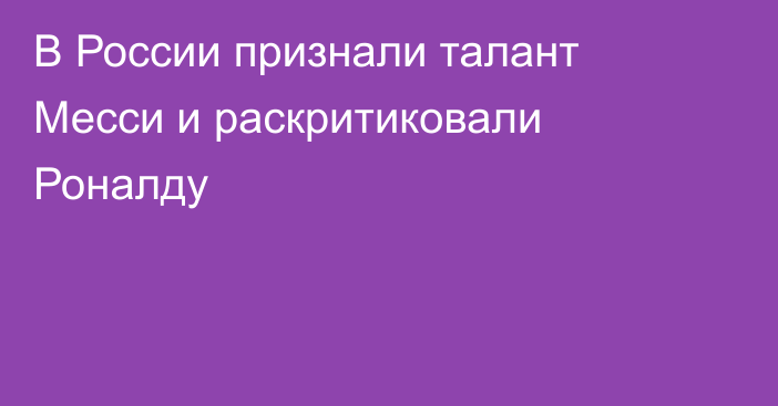 В России признали талант Месси и раскритиковали Роналду