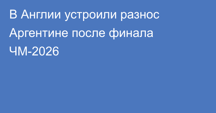 В Англии устроили разнос Аргентине после финала ЧМ-2026