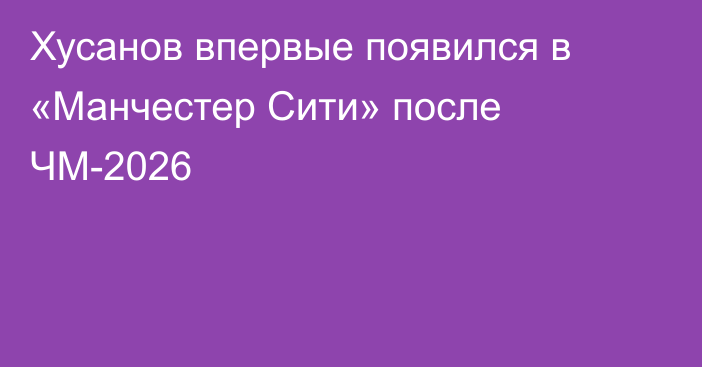 Хусанов впервые появился в «Манчестер Сити» после ЧМ-2026