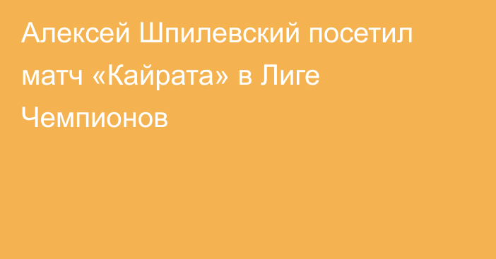Алексей Шпилевский посетил матч «Кайрата» в Лиге Чемпионов