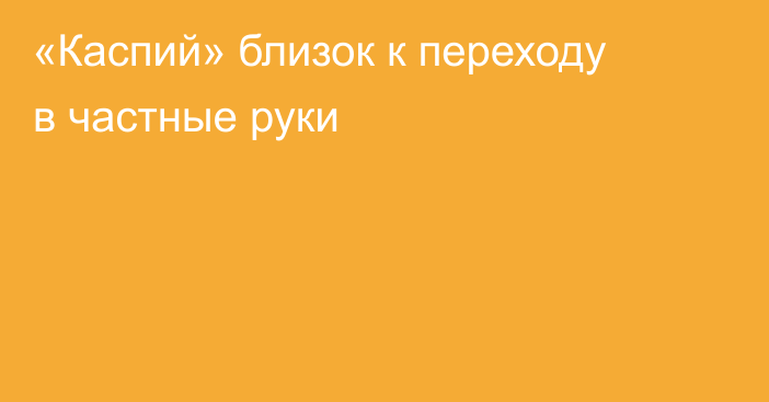 «Каспий» близок к переходу в частные руки