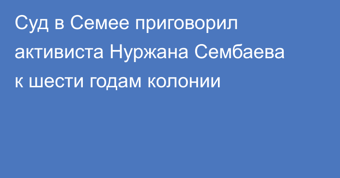 Суд в Семее приговорил активиста Нуржана Сембаева к шести годам колонии