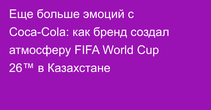 Еще больше эмоций с Coca-Cola: как бренд создал атмосферу FIFA World Cup 26™ в Казахстане