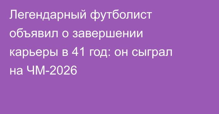 Легендарный футболист объявил о завершении карьеры в 41 год: он сыграл на ЧМ-2026