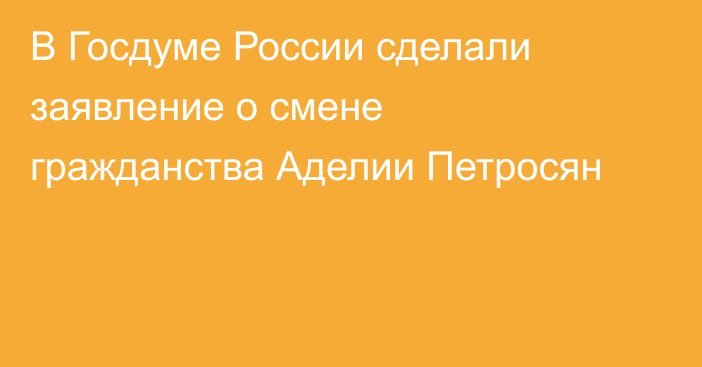 В Госдуме России сделали заявление о смене гражданства Аделии Петросян