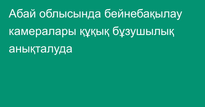 Абай облысында бейнебақылау камералары құқық бұзушылық анықталуда