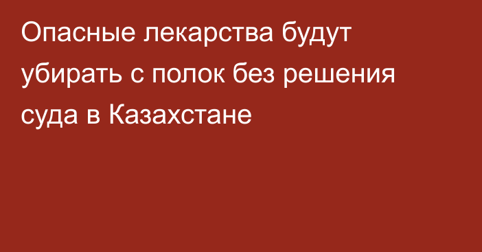Опасные лекарства будут убирать с полок без решения суда в Казахстане