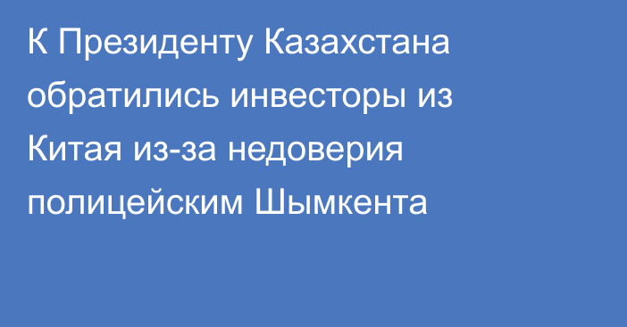 К Президенту Казахстана обратились инвесторы из Китая из-за недоверия полицейским Шымкента