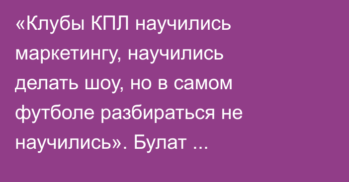 «Клубы КПЛ научились маркетингу, научились делать шоу, но в самом футболе разбираться не научились». Булат Есмагамбетов о выступлении Казахстана в еврокубках