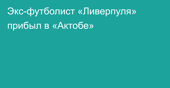 Экс-футболист «Ливерпуля» прибыл в «Актобе»
