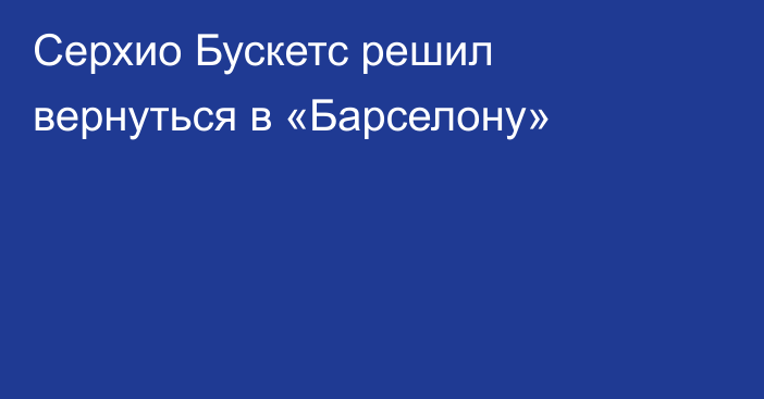 Серхио Бускетс решил вернуться в «Барселону»