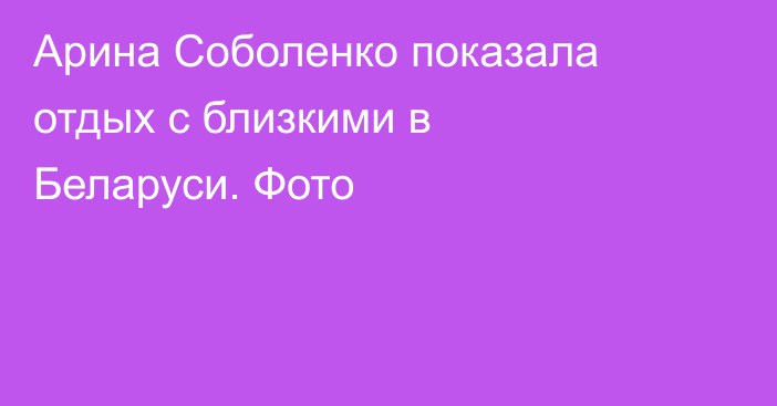 Арина Соболенко показала отдых с близкими в Беларуси. Фото