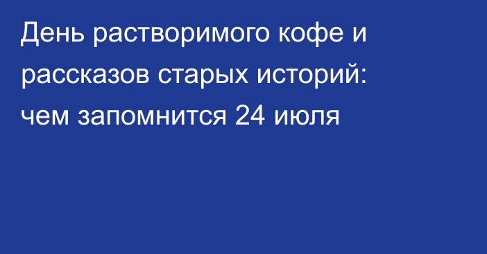 День растворимого кофе и рассказов старых историй: чем запомнится 24 июля