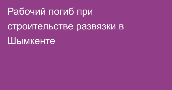 Рабочий погиб при строительстве развязки в Шымкенте