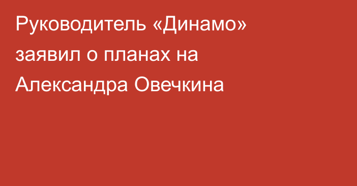 Руководитель «Динамо» заявил о планах на Александра Овечкина