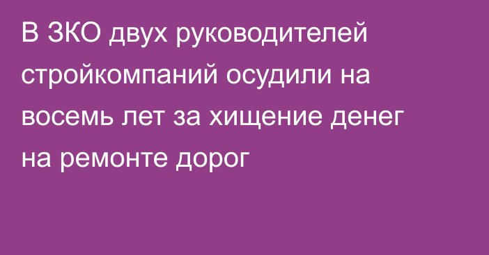 В ЗКО двух руководителей стройкомпаний осудили на восемь лет за хищение денег на ремонте дорог