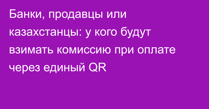 Банки, продавцы или казахстанцы: у кого будут взимать комиссию при оплате через единый QR