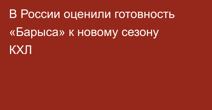 В России оценили готовность «Барыса» к новому сезону КХЛ