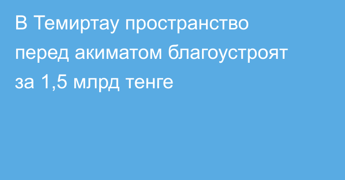 В Темиртау пространство перед акиматом благоустроят за 1,5 млрд тенге