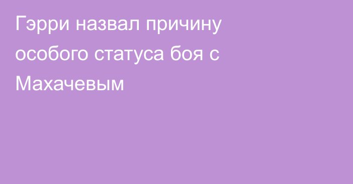Гэрри назвал причину особого статуса боя с Махачевым