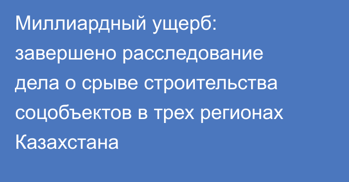 Миллиардный ущерб: завершено расследование дела о срыве строительства соцобъектов в трех регионах Казахстана