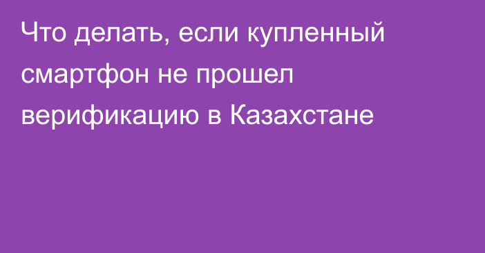 Что делать, если купленный смартфон не прошел верификацию в Казахстане