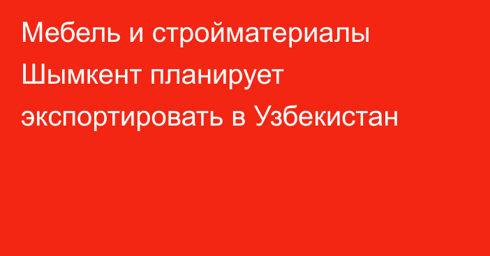 Мебель и стройматериалы Шымкент планирует экспортировать в Узбекистан