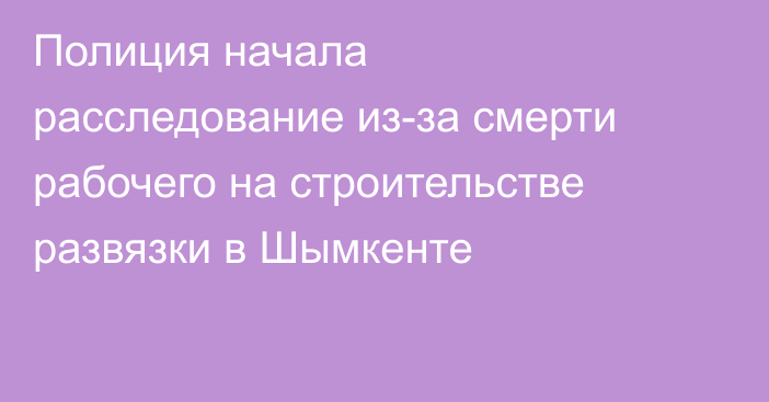Полиция начала расследование из-за смерти рабочего на строительстве развязки в Шымкенте