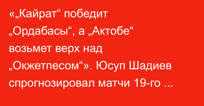 «„Кайрат“ победит „Ордабасы“, а „Актобе“ возьмет верх над „Окжетпесом“». Юсуп Шадиев спрогнозировал матчи 19-го тура КПЛ