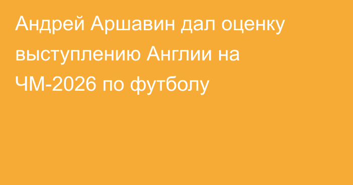 Андрей Аршавин дал оценку выступлению Англии на ЧМ-2026 по футболу