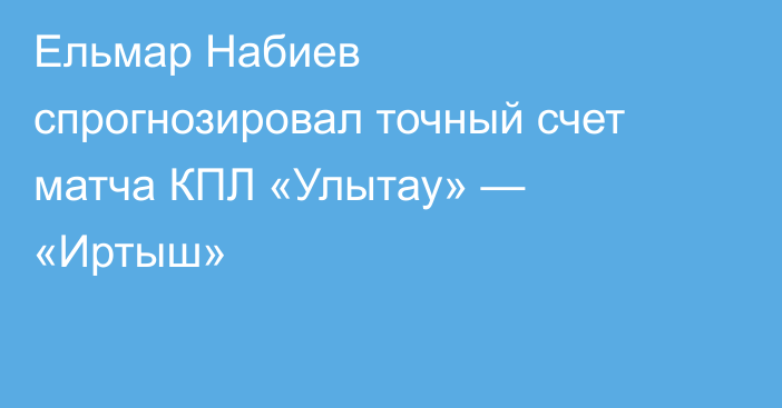 Ельмар Набиев спрогнозировал точный счет матча КПЛ «Улытау» — «Иртыш»
