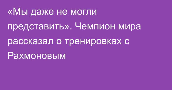 «Мы даже не могли представить». Чемпион мира рассказал о тренировках с Рахмоновым