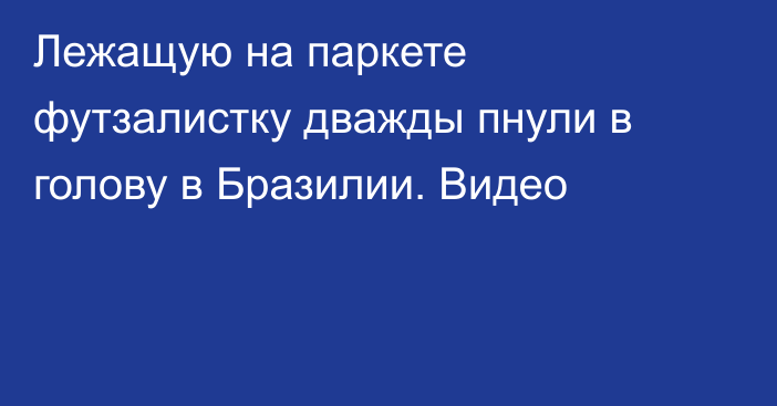 Лежащую на паркете футзалистку дважды пнули в голову в Бразилии. Видео
