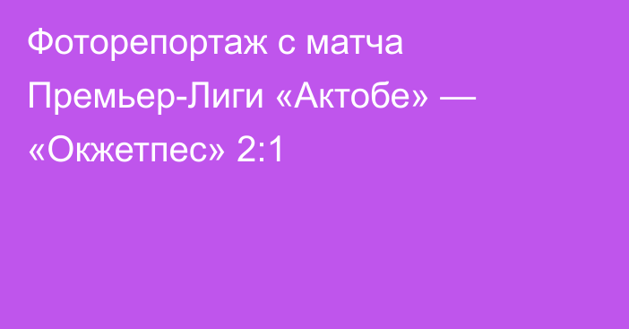 Фоторепортаж с матча Премьер-Лиги «Актобе» — «Окжетпес» 2:1