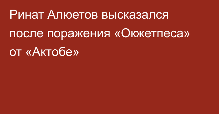 Ринат Алюетов высказался после поражения «Окжетпеса» от «Актобе»