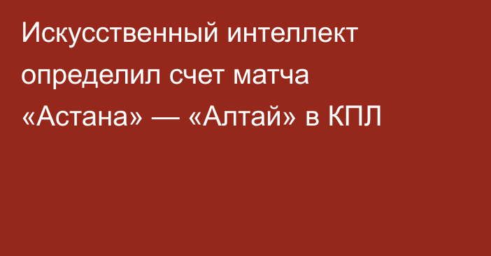 Искусственный интеллект определил счет матча «Астана» — «Алтай» в КПЛ