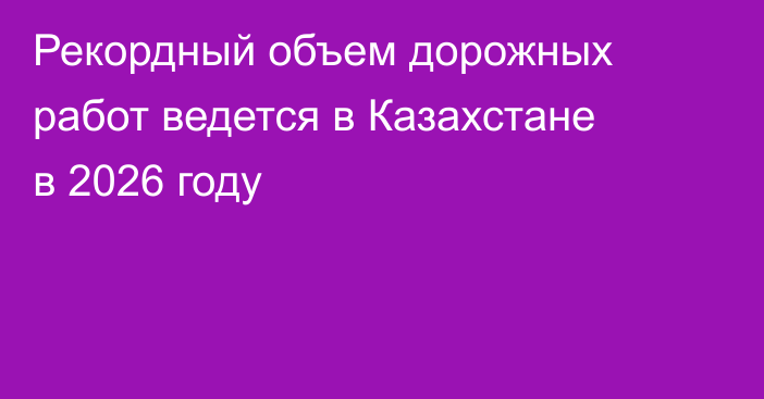 Рекордный объем дорожных работ ведется в Казахстане в 2026 году
