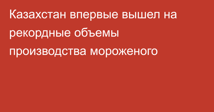Казахстан впервые вышел на рекордные объемы производства мороженого