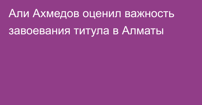 Али Ахмедов оценил важность завоевания титула в Алматы
