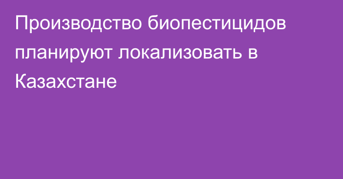 Производство биопестицидов планируют локализовать в Казахстане