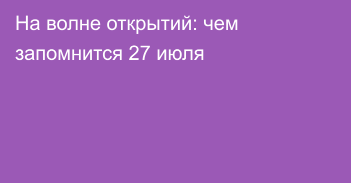 На волне открытий: чем запомнится 27 июля