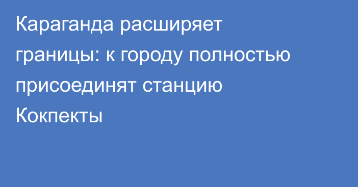 Караганда расширяет границы: к городу полностью присоединят станцию Кокпекты