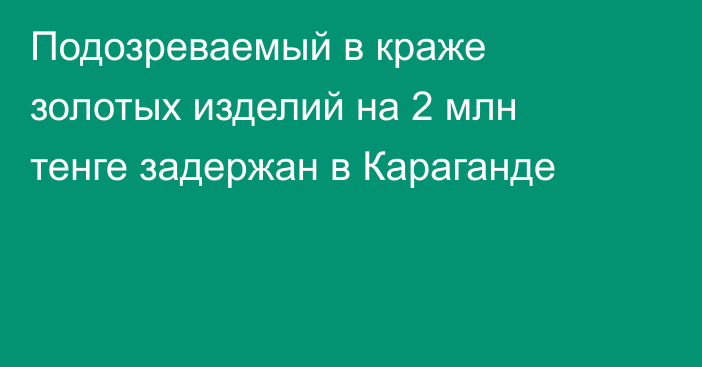 Подозреваемый в краже золотых изделий на 2 млн тенге задержан в Караганде