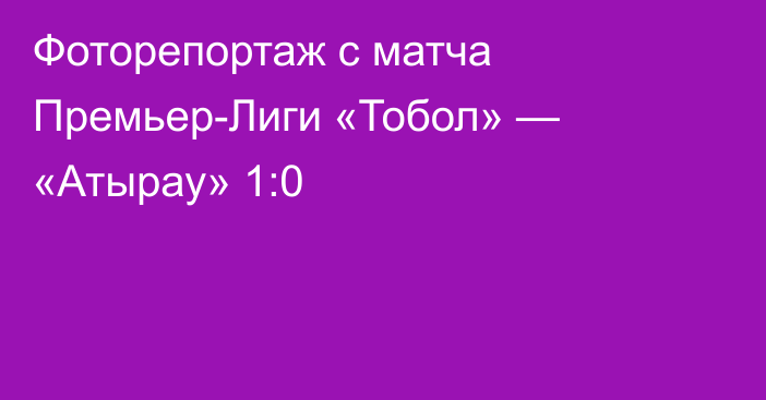 Фоторепортаж с матча Премьер-Лиги «Тобол» — «Атырау» 1:0