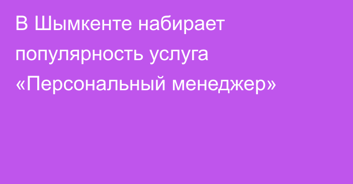 В Шымкенте набирает популярность услуга «Персональный менеджер»