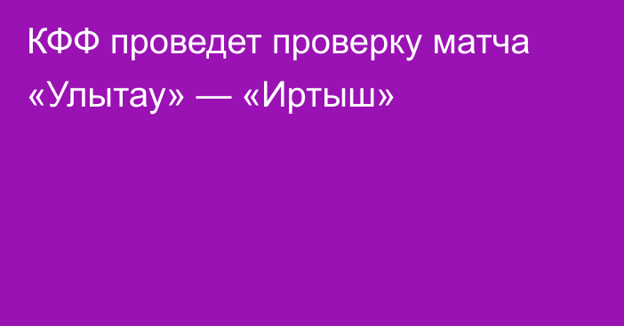 КФФ проведет проверку матча «Улытау» — «Иртыш»