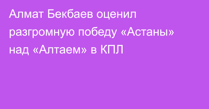 Алмат Бекбаев оценил разгромную победу «Астаны» над «Алтаем» в КПЛ
